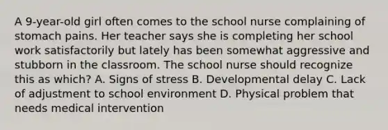 A 9-year-old girl often comes to the school nurse complaining of stomach pains. Her teacher says she is completing her school work satisfactorily but lately has been somewhat aggressive and stubborn in the classroom. The school nurse should recognize this as which? A. Signs of stress B. Developmental delay C. Lack of adjustment to school environment D. Physical problem that needs medical intervention