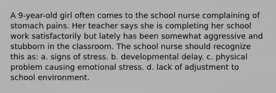 A 9-year-old girl often comes to the school nurse complaining of stomach pains. Her teacher says she is completing her school work satisfactorily but lately has been somewhat aggressive and stubborn in the classroom. The school nurse should recognize this as: a. signs of stress. b. developmental delay. c. physical problem causing emotional stress. d. lack of adjustment to school environment.