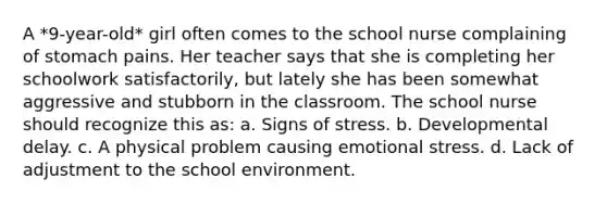 A *9-year-old* girl often comes to the school nurse complaining of stomach pains. Her teacher says that she is completing her schoolwork satisfactorily, but lately she has been somewhat aggressive and stubborn in the classroom. The school nurse should recognize this as: a. Signs of stress. b. Developmental delay. c. A physical problem causing emotional stress. d. Lack of adjustment to the school environment.