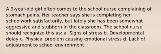 A 9-year-old girl often comes to the school nurse complaining of stomach pains. Her teacher says she is completing her schoolwork satisfactorily, but lately she has been somewhat aggressive and stubborn in the classroom. The school nurse should recognize this as: a. Signs of stress b. Developmental delay c. Physical problem causing emotional stress d. Lack of adjustment to school environment