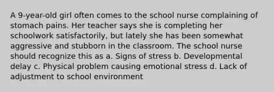 A 9-year-old girl often comes to the school nurse complaining of stomach pains. Her teacher says she is completing her schoolwork satisfactorily, but lately she has been somewhat aggressive and stubborn in the classroom. The school nurse should recognize this as a. Signs of stress b. Developmental delay c. Physical problem causing emotional stress d. Lack of adjustment to school environment