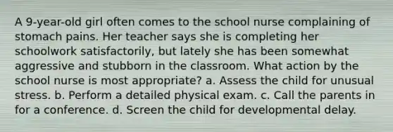 A 9-year-old girl often comes to the school nurse complaining of stomach pains. Her teacher says she is completing her schoolwork satisfactorily, but lately she has been somewhat aggressive and stubborn in the classroom. What action by the school nurse is most appropriate? a. Assess the child for unusual stress. b. Perform a detailed physical exam. c. Call the parents in for a conference. d. Screen the child for developmental delay.