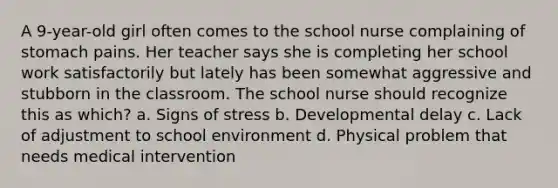 A 9-year-old girl often comes to the school nurse complaining of stomach pains. Her teacher says she is completing her school work satisfactorily but lately has been somewhat aggressive and stubborn in the classroom. The school nurse should recognize this as which? a. Signs of stress b. Developmental delay c. Lack of adjustment to school environment d. Physical problem that needs medical intervention