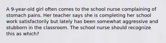 A 9-year-old girl often comes to the school nurse complaining of stomach pains. Her teacher says she is completing her school work satisfactorily but lately has been somewhat aggressive and stubborn in the classroom. The school nurse should recognize this as which?