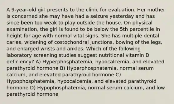 A 9-year-old girl presents to the clinic for evaluation. Her mother is concerned she may have had a seizure yesterday and has since been too weak to play outside the house. On physical examination, the girl is found to be below the 5th percentile in height for age with normal vital signs. She has multiple dental caries, widening of costochondral junctions, bowing of the legs, and enlarged wrists and ankles. Which of the following laboratory screening studies suggest nutritional vitamin D deficiency? A) Hyperphosphatemia, hypocalcemia, and elevated parathyroid hormone B) Hyperphosphatemia, normal serum calcium, and elevated parathyroid hormone C) Hypophosphatemia, hypocalcemia, and elevated parathyroid hormone D) Hypophosphatemia, normal serum calcium, and low parathyroid hormone