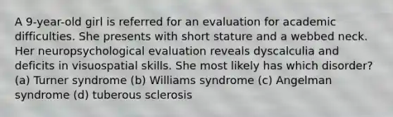 A 9-year-old girl is referred for an evaluation for academic difficulties. She presents with short stature and a webbed neck. Her neuropsychological evaluation reveals dyscalculia and deficits in visuospatial skills. She most likely has which disorder? (a) Turner syndrome (b) Williams syndrome (c) Angelman syndrome (d) tuberous sclerosis