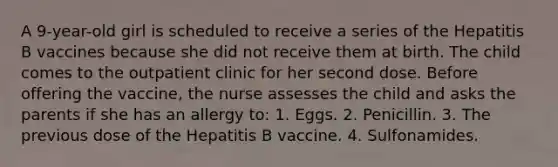 A 9-year-old girl is scheduled to receive a series of the Hepatitis B vaccines because she did not receive them at birth. The child comes to the outpatient clinic for her second dose. Before offering the vaccine, the nurse assesses the child and asks the parents if she has an allergy to: 1. Eggs. 2. Penicillin. 3. The previous dose of the Hepatitis B vaccine. 4. Sulfonamides.