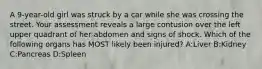 A 9-year-old girl was struck by a car while she was crossing the street. Your assessment reveals a large contusion over the left upper quadrant of her abdomen and signs of shock. Which of the following organs has MOST likely been injured? A:Liver B:Kidney C:Pancreas D:Spleen