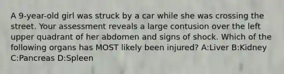 A 9-year-old girl was struck by a car while she was crossing the street. Your assessment reveals a large contusion over the left upper quadrant of her abdomen and signs of shock. Which of the following organs has MOST likely been injured? A:Liver B:Kidney C:Pancreas D:Spleen