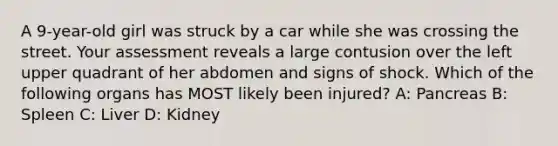 A 9-year-old girl was struck by a car while she was crossing the street. Your assessment reveals a large contusion over the left upper quadrant of her abdomen and signs of shock. Which of the following organs has MOST likely been injured? A: Pancreas B: Spleen C: Liver D: Kidney