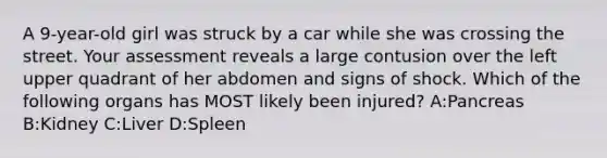 A 9-year-old girl was struck by a car while she was crossing the street. Your assessment reveals a large contusion over the left upper quadrant of her abdomen and signs of shock. Which of the following organs has MOST likely been injured? A:Pancreas B:Kidney C:Liver D:Spleen