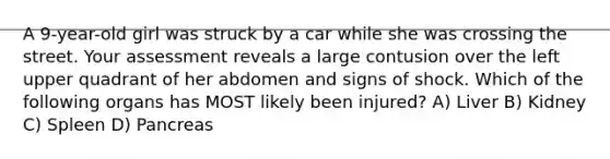 A 9-year-old girl was struck by a car while she was crossing the street. Your assessment reveals a large contusion over the left upper quadrant of her abdomen and signs of shock. Which of the following organs has MOST likely been injured? A) Liver B) Kidney C) Spleen D) Pancreas