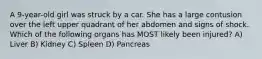 A 9-year-old girl was struck by a car. She has a large contusion over the left upper quadrant of her abdomen and signs of shock. Which of the following organs has MOST likely been injured? A) Liver B) Kidney C) Spleen D) Pancreas