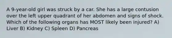 A 9-year-old girl was struck by a car. She has a large contusion over the left upper quadrant of her abdomen and signs of shock. Which of the following organs has MOST likely been injured? A) Liver B) Kidney C) Spleen D) Pancreas