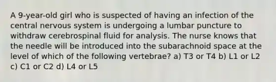 A 9-year-old girl who is suspected of having an infection of the central nervous system is undergoing a lumbar puncture to withdraw cerebrospinal fluid for analysis. The nurse knows that the needle will be introduced into the subarachnoid space at the level of which of the following vertebrae? a) T3 or T4 b) L1 or L2 c) C1 or C2 d) L4 or L5