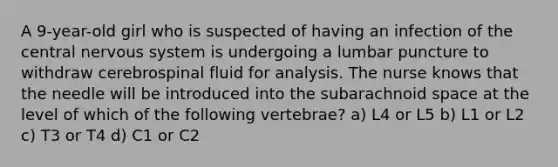 A 9-year-old girl who is suspected of having an infection of the central nervous system is undergoing a lumbar puncture to withdraw cerebrospinal fluid for analysis. The nurse knows that the needle will be introduced into the subarachnoid space at the level of which of the following vertebrae? a) L4 or L5 b) L1 or L2 c) T3 or T4 d) C1 or C2