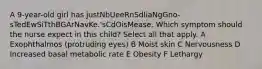 A 9-year-old girl has justNbUeeRnSdIiaNgGno-sTedEwSiTthBGArNavKe.'sCdOisMease. Which symptom should the nurse expect in this child? Select all that apply. A Exophthalmos (protruding eyes) B Moist skin C Nervousness D Increased basal metabolic rate E Obesity F Lethargy