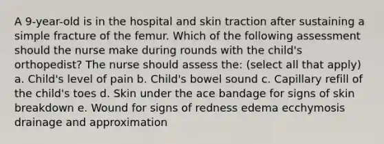 A 9-year-old is in the hospital and skin traction after sustaining a simple fracture of the femur. Which of the following assessment should the nurse make during rounds with the child's orthopedist? The nurse should assess the: (select all that apply) a. Child's level of pain b. Child's bowel sound c. Capillary refill of the child's toes d. Skin under the ace bandage for signs of skin breakdown e. Wound for signs of redness edema ecchymosis drainage and approximation