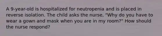 A 9-year-old is hospitalized for neutropenia and is placed in reverse isolation. The child asks the nurse, "Why do you have to wear a gown and mask when you are in my room?" How should the nurse respond?