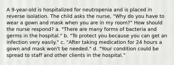 A 9-year-old is hospitalized for neutropenia and is placed in reverse isolation. The child asks the nurse, "Why do you have to wear a gown and mask when you are in my room?" How should the nurse respond? a. "There are many forms of bacteria and germs in the hospital." b. "To protect you because you can get an infection very easily." c. "After taking medication for 24 hours a gown and mask won't be needed." d. "Your condition could be spread to staff and other clients in the hospital."