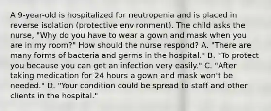 A 9-year-old is hospitalized for neutropenia and is placed in reverse isolation (protective environment). The child asks the nurse, "Why do you have to wear a gown and mask when you are in my room?" How should the nurse respond? A. "There are many forms of bacteria and germs in the hospital." B. "To protect you because you can get an infection very easily." C. "After taking medication for 24 hours a gown and mask won't be needed." D. "Your condition could be spread to staff and other clients in the hospital."