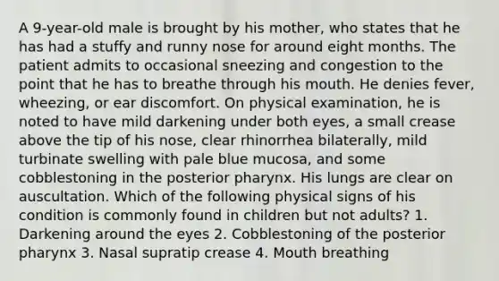 A 9-year-old male is brought by his mother, who states that he has had a stuffy and runny nose for around eight months. The patient admits to occasional sneezing and congestion to the point that he has to breathe through his mouth. He denies fever, wheezing, or ear discomfort. On physical examination, he is noted to have mild darkening under both eyes, a small crease above the tip of his nose, clear rhinorrhea bilaterally, mild turbinate swelling with pale blue mucosa, and some cobblestoning in the posterior pharynx. His lungs are clear on auscultation. Which of the following physical signs of his condition is commonly found in children but not adults? 1. Darkening around the eyes 2. Cobblestoning of the posterior pharynx 3. Nasal supratip crease 4. Mouth breathing