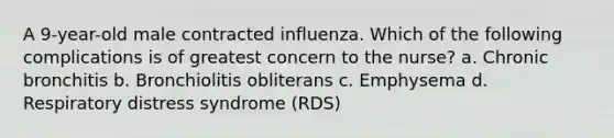 A 9-year-old male contracted influenza. Which of the following complications is of greatest concern to the nurse? a. Chronic bronchitis b. Bronchiolitis obliterans c. Emphysema d. Respiratory distress syndrome (RDS)