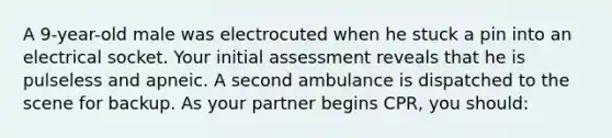 A 9-year-old male was electrocuted when he stuck a pin into an electrical socket. Your initial assessment reveals that he is pulseless and apneic. A second ambulance is dispatched to the scene for backup. As your partner begins CPR, you should: