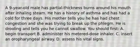 A 9-year-old male has partial-thickness burns around his mouth after inhaling steam. He has a history of asthma and has had a cold for three days. His mother tells you he has had chest congestion and she was trying to break up the phlegm. He is drooling and tells you he cannot swallow. You should first: A. begin transport B. administer his metered-dose inhaler. C. insert an oropharyngeal airway. D. assess his vital signs.
