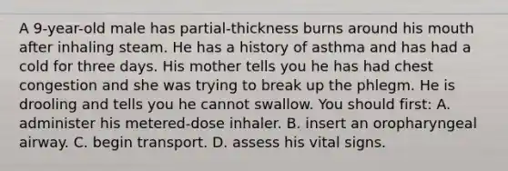 A​ 9-year-old male has​ partial-thickness burns around his mouth after inhaling steam. He has a history of asthma and has had a cold for three days. His mother tells you he has had chest congestion and she was trying to break up the phlegm. He is drooling and tells you he cannot swallow. You should​ first: A. administer his​ metered-dose inhaler. B. insert an oropharyngeal airway. C. begin transport. D. assess his vital signs.