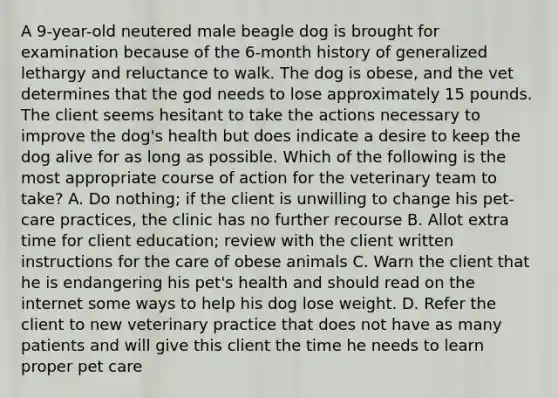 A 9-year-old neutered male beagle dog is brought for examination because of the 6-month history of generalized lethargy and reluctance to walk. The dog is obese, and the vet determines that the god needs to lose approximately 15 pounds. The client seems hesitant to take the actions necessary to improve the dog's health but does indicate a desire to keep the dog alive for as long as possible. Which of the following is the most appropriate course of action for the veterinary team to take? A. Do nothing; if the client is unwilling to change his pet-care practices, the clinic has no further recourse B. Allot extra time for client education; review with the client written instructions for the care of obese animals C. Warn the client that he is endangering his pet's health and should read on the internet some ways to help his dog lose weight. D. Refer the client to new veterinary practice that does not have as many patients and will give this client the time he needs to learn proper pet care