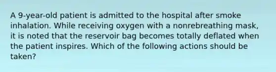 A 9-year-old patient is admitted to the hospital after smoke inhalation. While receiving oxygen with a nonrebreathing mask, it is noted that the reservoir bag becomes totally deflated when the patient inspires. Which of the following actions should be taken?