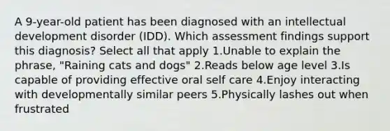 A 9-year-old patient has been diagnosed with an intellectual development disorder (IDD). Which assessment findings support this diagnosis? Select all that apply 1.Unable to explain the phrase, "Raining cats and dogs" 2.Reads below age level 3.Is capable of providing effective oral self care 4.Enjoy interacting with developmentally similar peers 5.Physically lashes out when frustrated