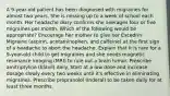 A 9-year-old patient has been diagnosed with migraines for almost two years. She is missing up to a week of school each month. Her headache diary confirms she averages four or five migraines per month. Which of the following would be appropriate? Encourage her mother to give her Excedrin Migraine (aspirin, acetaminophen, and caffeine) at the first sign of a headache to abort the headache. Explain that it is rare for a 9-year-old child to get migraines and she needs magnetic resonance imaging (MRI) to rule out a brain tumor. Prescribe amitriptyline (Elavil) daily. Start at a low dose and increase dosage slowly every two weeks until it's effective in eliminating migraines. Prescribe propranolol (Inderal) to be taken daily for at least three months.