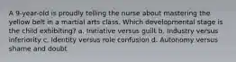 A 9-year-old is proudly telling the nurse about mastering the yellow belt in a martial arts class. Which developmental stage is the child exhibiting? a. Initiative versus guilt b. Industry versus inferiority c. Identity versus role confusion d. Autonomy versus shame and doubt