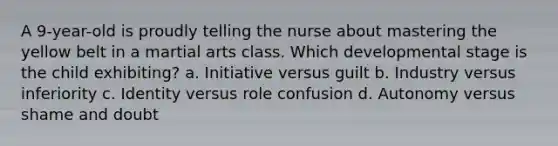 A 9-year-old is proudly telling the nurse about mastering the yellow belt in a martial arts class. Which developmental stage is the child exhibiting? a. Initiative versus guilt b. Industry versus inferiority c. Identity versus role confusion d. Autonomy versus shame and doubt