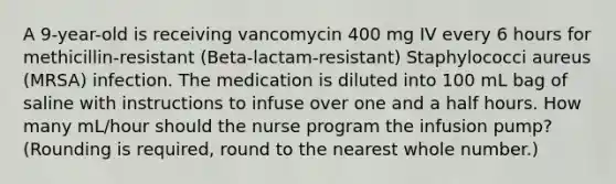 A 9-year-old is receiving vancomycin 400 mg IV every 6 hours for methicillin-resistant (Beta-lactam-resistant) Staphylococci aureus (MRSA) infection. The medication is diluted into 100 mL bag of saline with instructions to infuse over one and a half hours. How many mL/hour should the nurse program the infusion pump? (Rounding is required, round to the nearest whole number.)