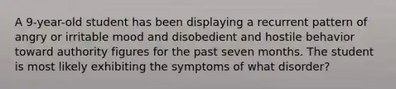 A 9-year-old student has been displaying a recurrent pattern of angry or irritable mood and disobedient and hostile behavior toward authority figures for the past seven months. The student is most likely exhibiting the symptoms of what disorder?