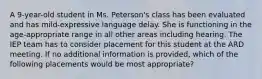 A 9-year-old student in Ms. Peterson's class has been evaluated and has mild-expressive language delay. She is functioning in the age-appropriate range in all other areas including hearing. The IEP team has to consider placement for this student at the ARD meeting. If no additional information is provided, which of the following placements would be most appropriate?