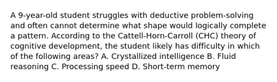 A 9-year-old student struggles with deductive problem-solving and often cannot determine what shape would logically complete a pattern. According to the Cattell-Horn-Carroll (CHC) theory of cognitive development, the student likely has difficulty in which of the following areas? A. Crystallized intelligence B. Fluid reasoning C. Processing speed D. Short-term memory