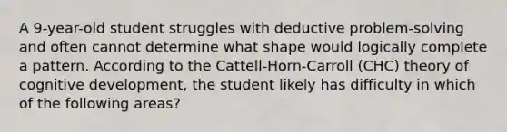 A 9-year-old student struggles with deductive problem-solving and often cannot determine what shape would logically complete a pattern. According to the Cattell-Horn-Carroll (CHC) theory of cognitive development, the student likely has difficulty in which of the following areas?