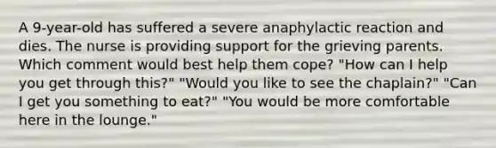 A 9-year-old has suffered a severe anaphylactic reaction and dies. The nurse is providing support for the grieving parents. Which comment would best help them cope? "How can I help you get through this?" "Would you like to see the chaplain?" "Can I get you something to eat?" "You would be more comfortable here in the lounge."