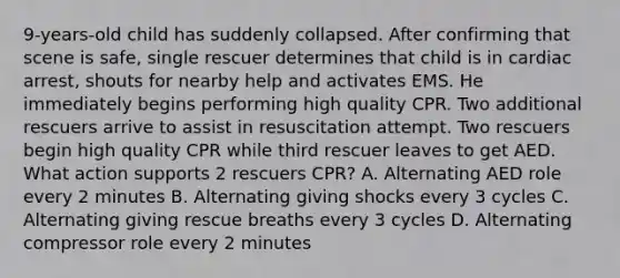 9-years-old child has suddenly collapsed. After confirming that scene is safe, single rescuer determines that child is in cardiac arrest, shouts for nearby help and activates EMS. He immediately begins performing high quality CPR. Two additional rescuers arrive to assist in resuscitation attempt. Two rescuers begin high quality CPR while third rescuer leaves to get AED. What action supports 2 rescuers CPR? A. Alternating AED role every 2 minutes B. Alternating giving shocks every 3 cycles C. Alternating giving rescue breaths every 3 cycles D. Alternating compressor role every 2 minutes