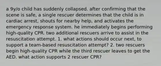 a 9y/o child has suddenly collapsed. after confirming that the scene is safe, a single rescuer determines that the child is in cardiac arrest, shouts for nearby help, and activates the emergency response system. he immediately begins performing high-quality CPR. two additional rescuers arrive to assist in the resuscitation attempt. 1. what actions should occur next, to support a team-based resuscitation attempt? 2. two rescuers begin high-quality CPR while the third rescuer leaves to get the AED. what action supports 2 rescuer CPR?