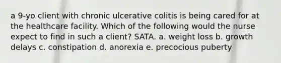 a 9-yo client with chronic ulcerative colitis is being cared for at the healthcare facility. Which of the following would the nurse expect to find in such a client? SATA. a. weight loss b. growth delays c. constipation d. anorexia e. precocious puberty