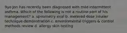 9yo Jon has recently been diagnosed with mild intermittent asthma. Which of the following is not a routine part of his management? a. spirometry eval b. metered dose inhaler technique demonstration c. environmental triggers & control methods review d. allergy skin testing