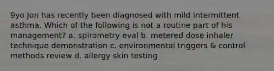 9yo Jon has recently been diagnosed with mild intermittent asthma. Which of the following is not a routine part of his management? a. spirometry eval b. metered dose inhaler technique demonstration c. environmental triggers & control methods review d. allergy skin testing