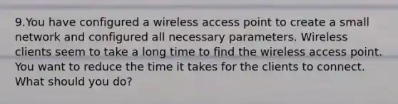 9.You have configured a wireless access point to create a small network and configured all necessary parameters. Wireless clients seem to take a long time to find the wireless access point. You want to reduce the time it takes for the clients to connect. What should you do?