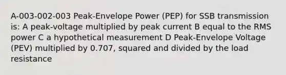 A-003-002-003 Peak-Envelope Power (PEP) for SSB transmission is: A peak-voltage multiplied by peak current B equal to the RMS power C a hypothetical measurement D Peak-Envelope Voltage (PEV) multiplied by 0.707, squared and divided by the load resistance