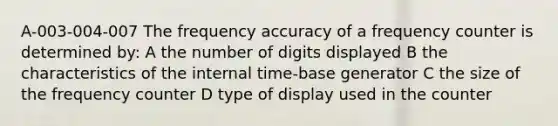 A-003-004-007 The frequency accuracy of a frequency counter is determined by: A the number of digits displayed B the characteristics of the internal time-base generator C the size of the frequency counter D type of display used in the counter